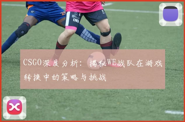 CSGO深度分析：揭秘WE战队在游戏转换中的策略与挑战