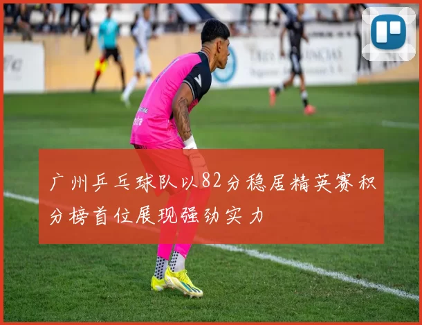 广州乒乓球队以82分稳居精英赛积分榜首位展现强劲实力