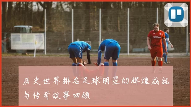 历史世界排名足球明星的辉煌成就与传奇故事回顾