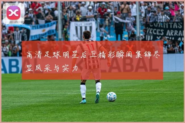 高清足球明星后卫精彩瞬间集锦尽显风采与实力