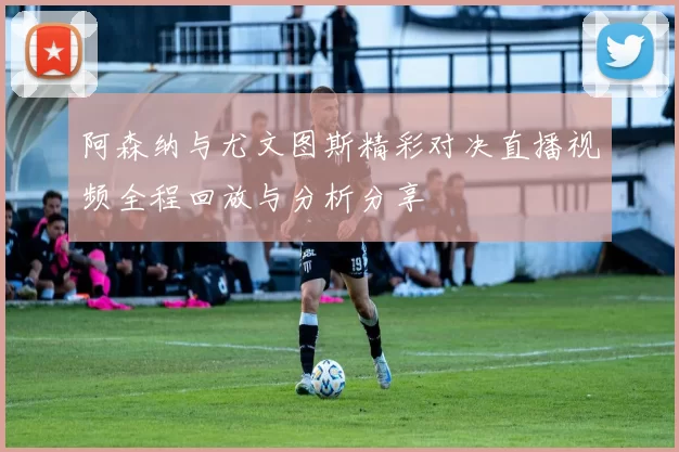 阿森纳与尤文图斯精彩对决直播视频全程回放与分析分享