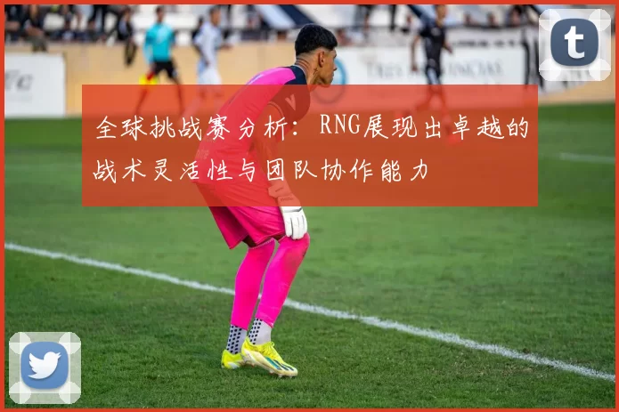 全球挑战赛分析：RNG展现出卓越的战术灵活性与团队协作能力
