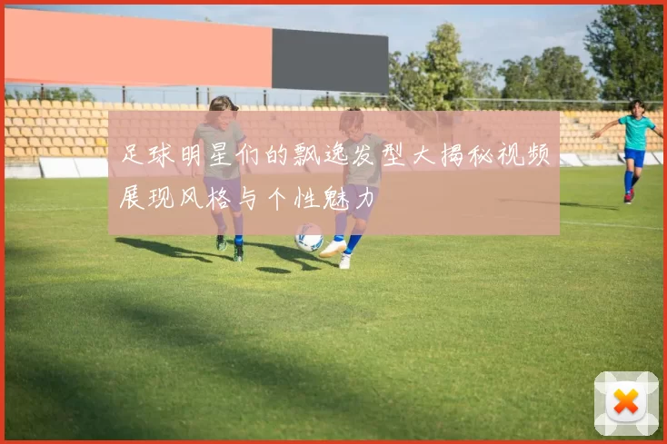 足球明星们的飘逸发型大揭秘视频展现风格与个性魅力