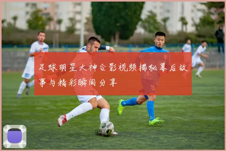 足球明星大神合影视频揭秘幕后故事与精彩瞬间分享