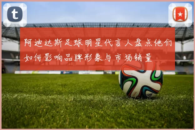 阿迪达斯足球明星代言人盘点他们如何影响品牌形象与市场销量