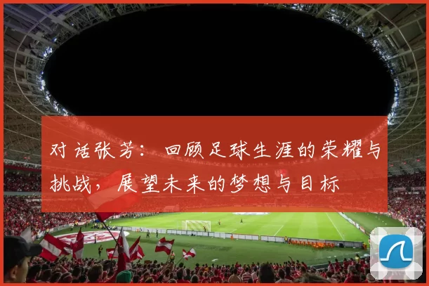 对话张芳：回顾足球生涯的荣耀与挑战，展望未来的梦想与目标