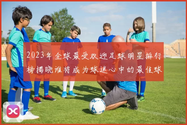 2023年全球最受欢迎足球明星排行榜揭晓谁将成为球迷心中的最佳球员
