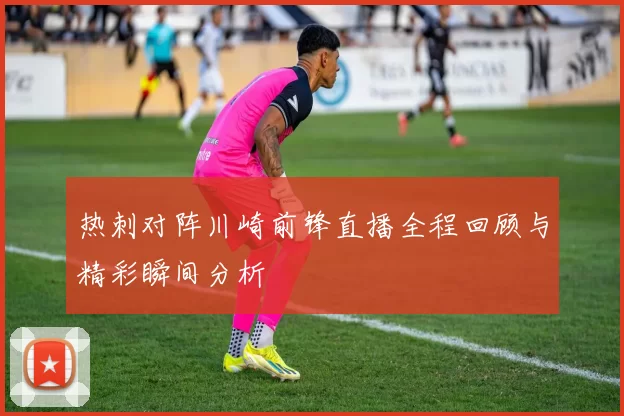 热刺对阵川崎前锋直播全程回顾与精彩瞬间分析