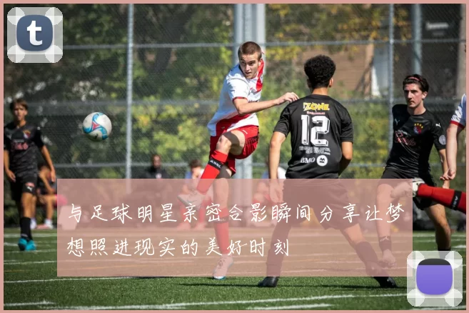 与足球明星亲密合影瞬间分享让梦想照进现实的美好时刻