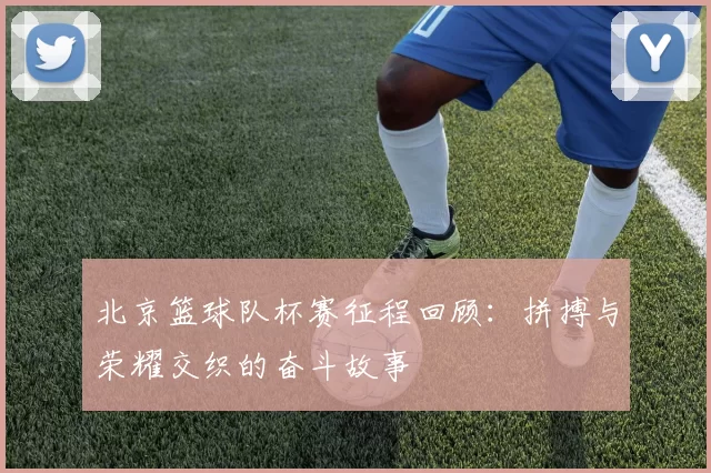 北京篮球队杯赛征程回顾：拼搏与荣耀交织的奋斗故事