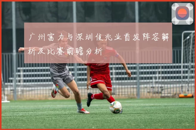 广州富力与深圳佳兆业首发阵容解析及比赛前瞻分析