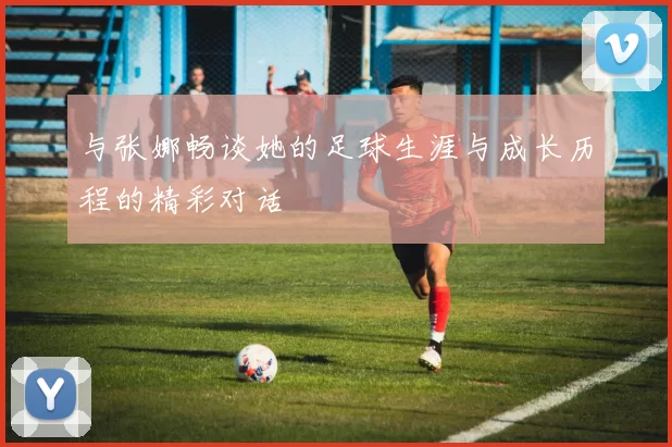 与张娜畅谈她的足球生涯与成长历程的精彩对话