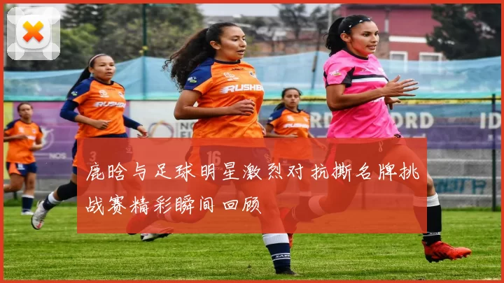 鹿晗与足球明星激烈对抗撕名牌挑战赛精彩瞬间回顾