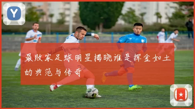 最败家足球明星揭晓谁是挥金如土的典范与传奇