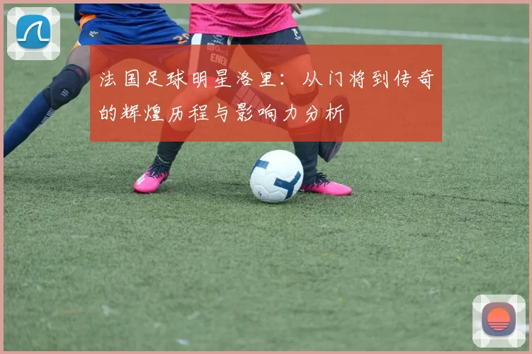 法国足球明星洛里：从门将到传奇的辉煌历程与影响力分析