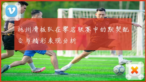 杭州滑板队在攀岩联赛中的默契配合与精彩表现分析