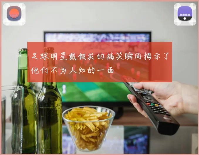 足球明星戴假发的搞笑瞬间揭示了他们不为人知的一面