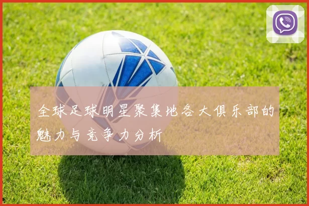 全球足球明星聚集地各大俱乐部的魅力与竞争力分析