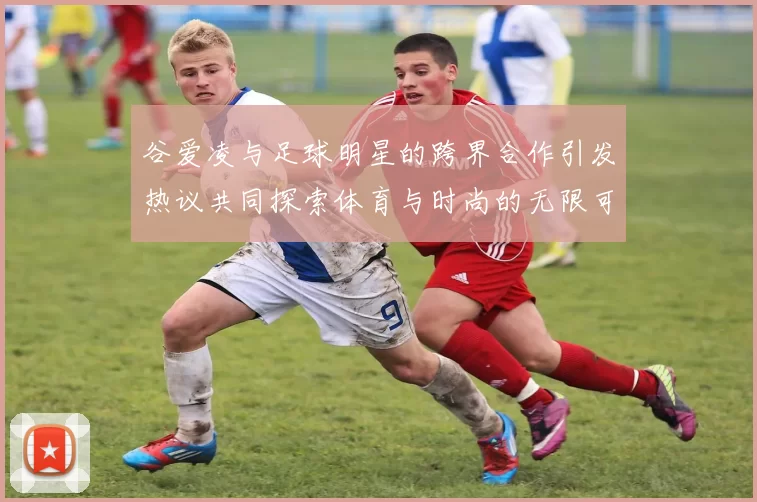 谷爱凌与足球明星的跨界合作引发热议共同探索体育与时尚的无限可能