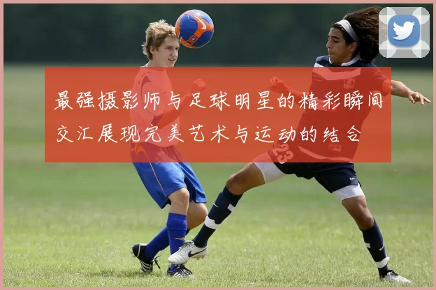 最强摄影师与足球明星的精彩瞬间交汇展现完美艺术与运动的结合