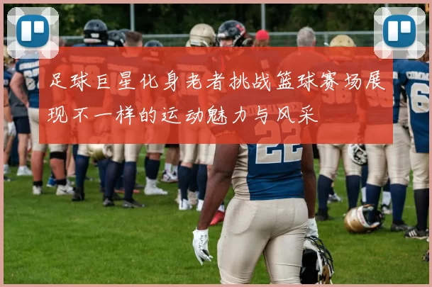 足球巨星化身老者挑战篮球赛场展现不一样的运动魅力与风采