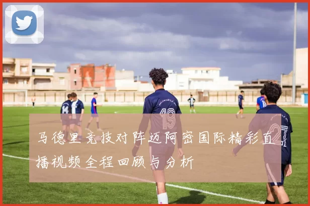 马德里竞技对阵迈阿密国际精彩直播视频全程回顾与分析