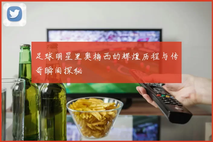 足球明星里奥梅西的辉煌历程与传奇瞬间探秘