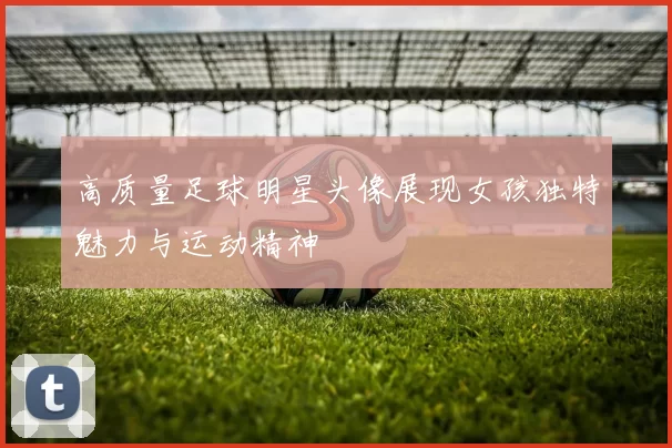 高质量足球明星头像展现女孩独特魅力与运动精神