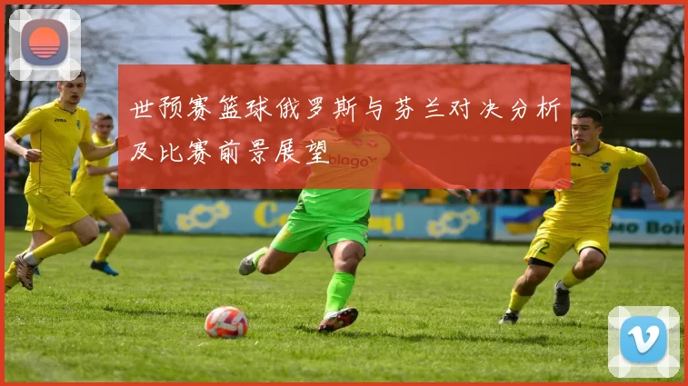 世预赛篮球俄罗斯与芬兰对决分析及比赛前景展望