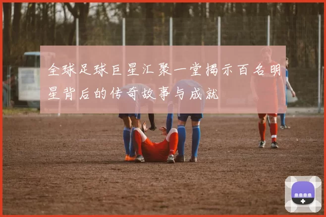 全球足球巨星汇聚一堂揭示百名明星背后的传奇故事与成就