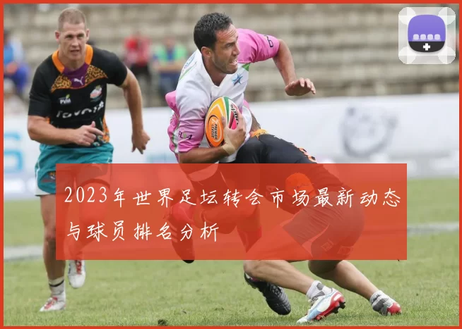 2023年世界足坛转会市场最新动态与球员排名分析