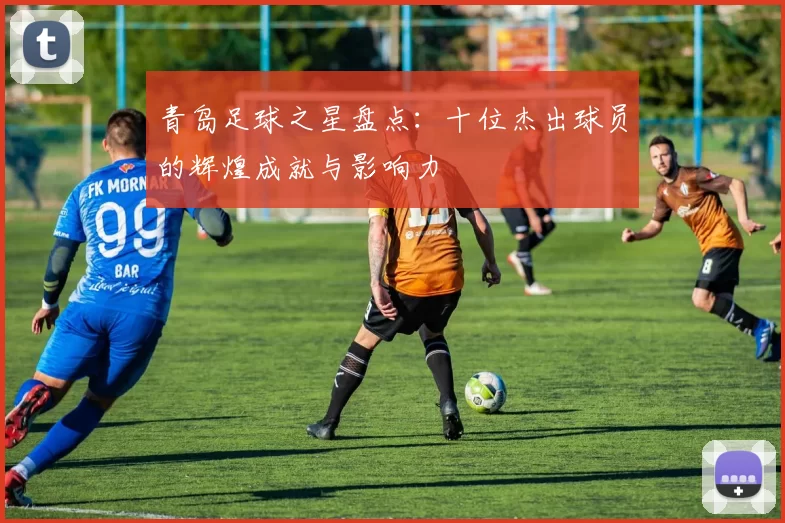 青岛足球之星盘点：十位杰出球员的辉煌成就与影响力