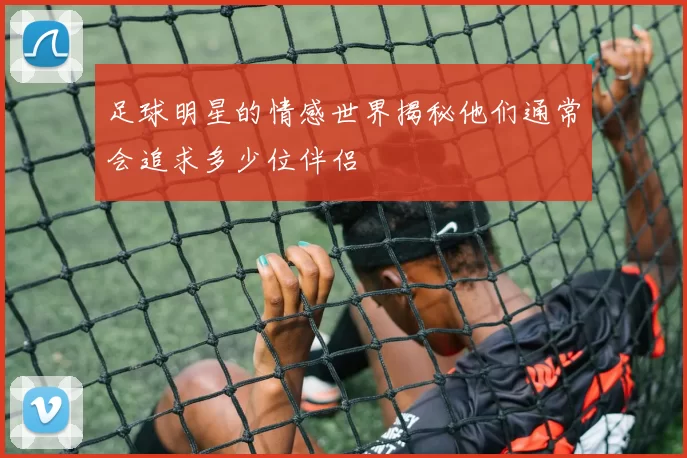 足球明星的情感世界揭秘他们通常会追求多少位伴侣