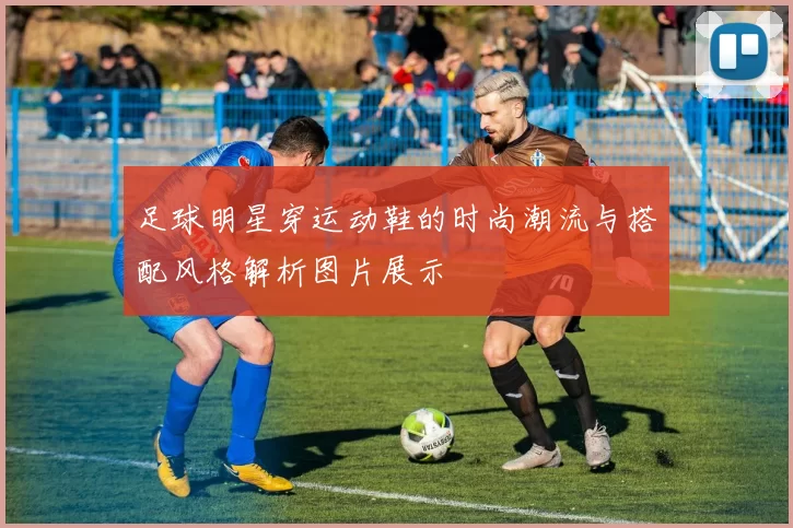 足球明星穿运动鞋的时尚潮流与搭配风格解析图片展示
