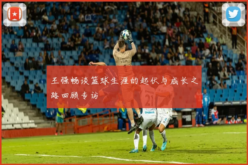 王强畅谈篮球生涯的起伏与成长之路回顾专访