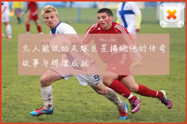 无人能敌的足球巨星揭晓他的传奇故事与辉煌成就