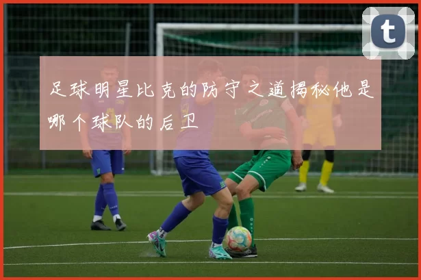 足球明星比克的防守之道揭秘他是哪个球队的后卫