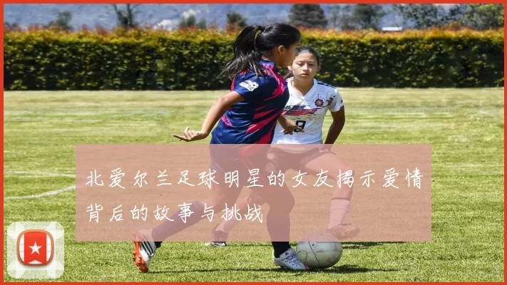 北爱尔兰足球明星的女友揭示爱情背后的故事与挑战