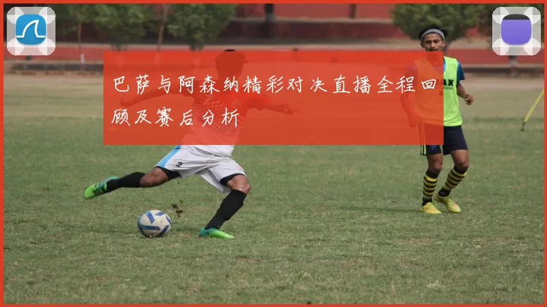 巴萨与阿森纳精彩对决直播全程回顾及赛后分析
