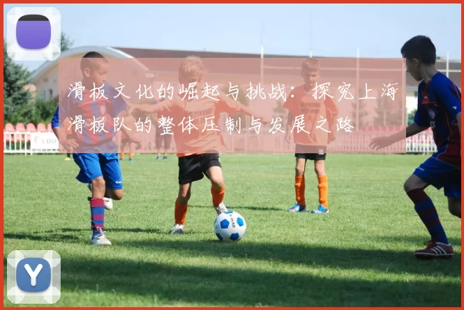 滑板文化的崛起与挑战：探究上海滑板队的整体压制与发展之路