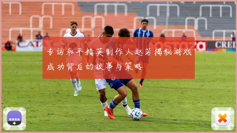 专访和平精英制作人赵芳揭秘游戏成功背后的故事与策略