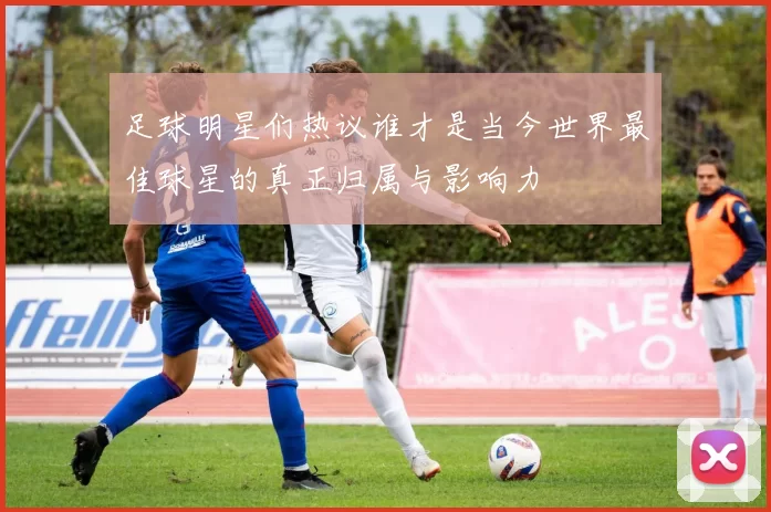 足球明星们热议谁才是当今世界最佳球星的真正归属与影响力