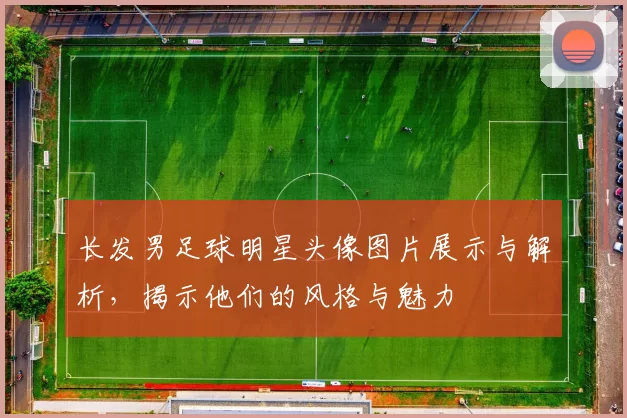 长发男足球明星头像图片展示与解析，揭示他们的风格与魅力