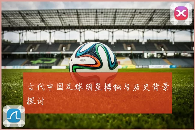 古代中国足球明星揭秘与历史背景探讨