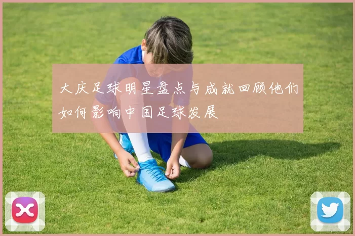 大庆足球明星盘点与成就回顾他们如何影响中国足球发展