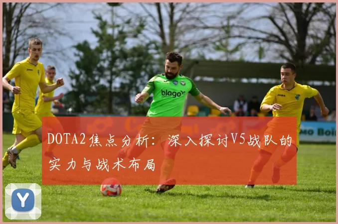 DOTA2焦点分析：深入探讨V5战队的实力与战术布局