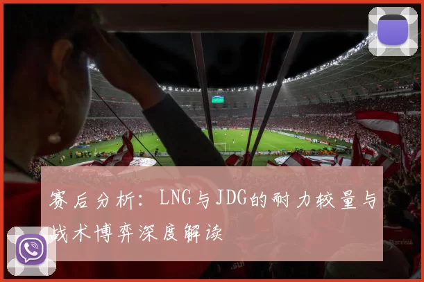 赛后分析：LNG与JDG的耐力较量与战术博弈深度解读