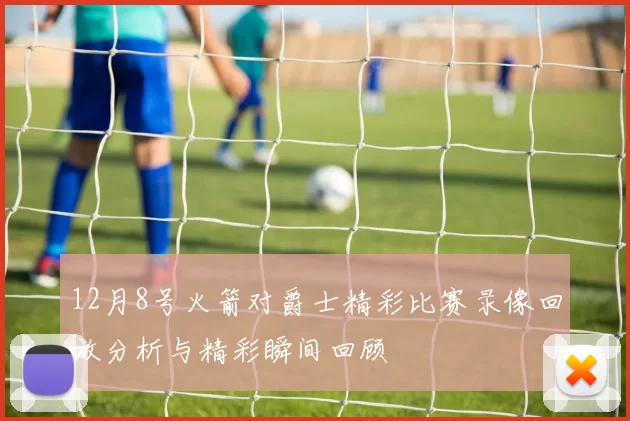 12月8号火箭对爵士精彩比赛录像回放分析与精彩瞬间回顾
