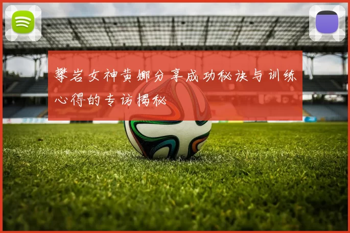 攀岩女神黄娜分享成功秘诀与训练心得的专访揭秘