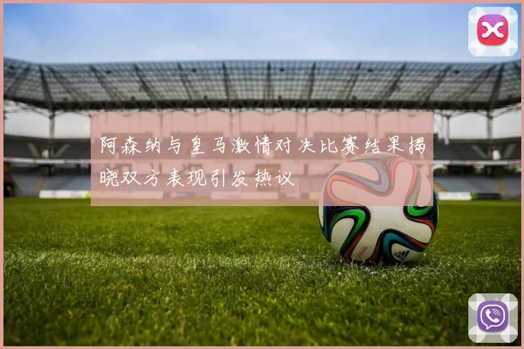 阿森纳与皇马激情对决比赛结果揭晓双方表现引发热议